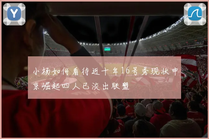 小杨如何看待近十年16号秀现状申京崛起四人已淡出联盟