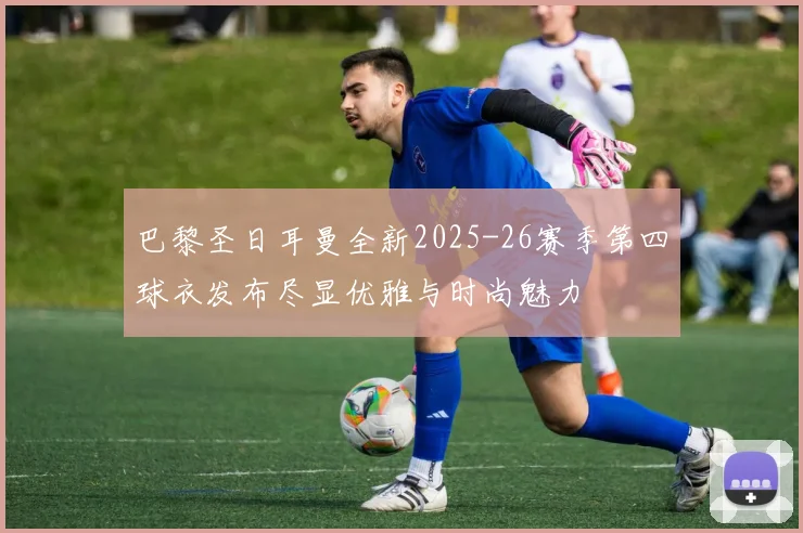 巴黎圣日耳曼全新2025-26赛季第四球衣发布尽显优雅与时尚魅力