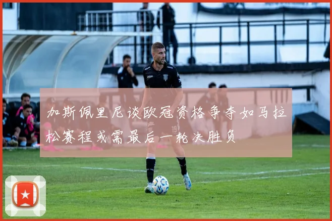 加斯佩里尼谈欧冠资格争夺如马拉松赛程或需最后一轮决胜负