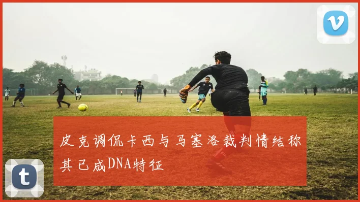 皮克调侃卡西与马塞洛裁判情结称其已成DNA特征