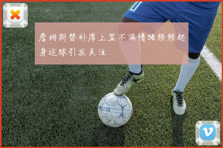 詹姆斯替补席上显不满情绪频频起身运球引发关注