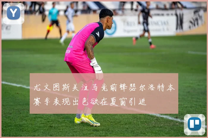 尤文图斯关注马竞前锋瑟尔洛特本赛季表现出色欲在夏窗引进