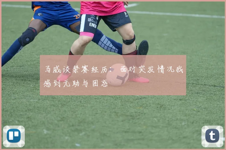 马威谈禁赛经历：面对突发情况我感到无助与困惑