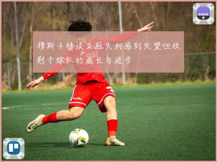 穆斯卡特谈亚冠失利感到失望但欣慰于球队的成长与进步