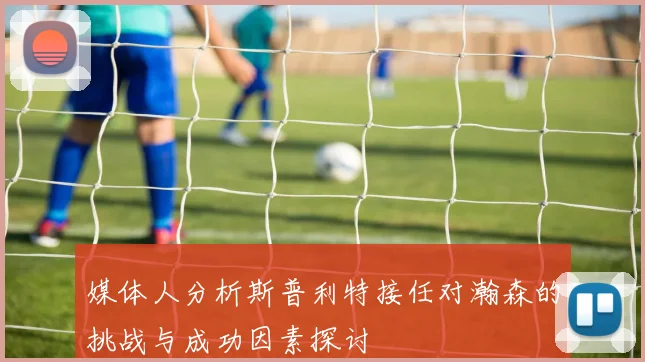 媒体人分析斯普利特接任对瀚森的挑战与成功因素探讨