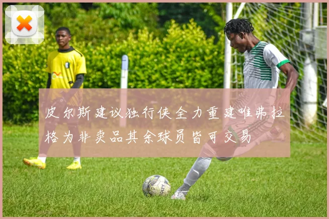 皮尔斯建议独行侠全力重建唯弗拉格为非卖品其余球员皆可交易