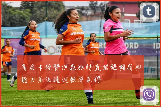 乌度卡称赞伊森独特直觉强调有些能力无法通过教学获得