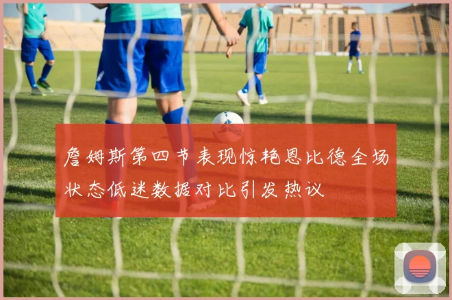 詹姆斯第四节表现惊艳恩比德全场状态低迷数据对比引发热议