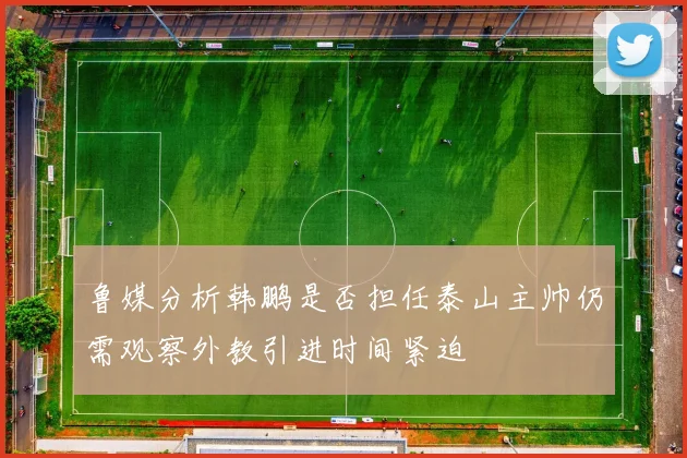 鲁媒分析韩鹏是否担任泰山主帅仍需观察外教引进时间紧迫