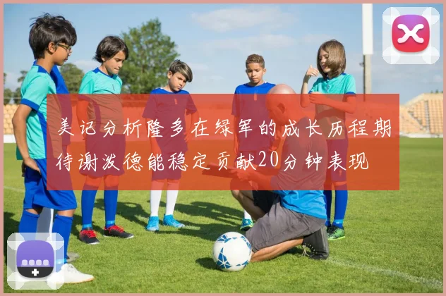 美记分析隆多在绿军的成长历程期待谢泼德能稳定贡献20分钟表现