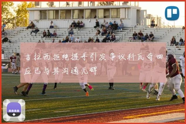 吉拉西拒绝握手引发争议科瓦奇回应已与其沟通无碍