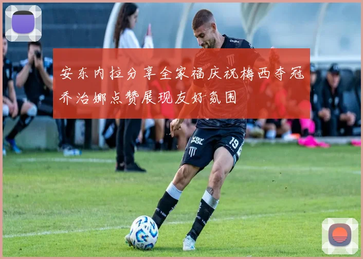 安东内拉分享全家福庆祝梅西夺冠乔治娜点赞展现友好氛围