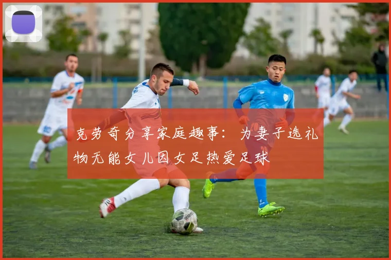克劳奇分享家庭趣事：为妻子选礼物无能女儿因女足热爱足球