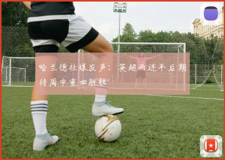 哈兰德社媒发声：英超两连平后期待周中重回胜轨