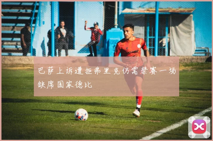 巴萨上诉遭拒弗里克仍需禁赛一场缺席国家德比