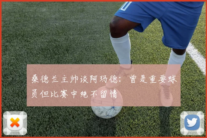 桑德兰主帅谈阿玛德：曾是重要球员但比赛中绝不留情