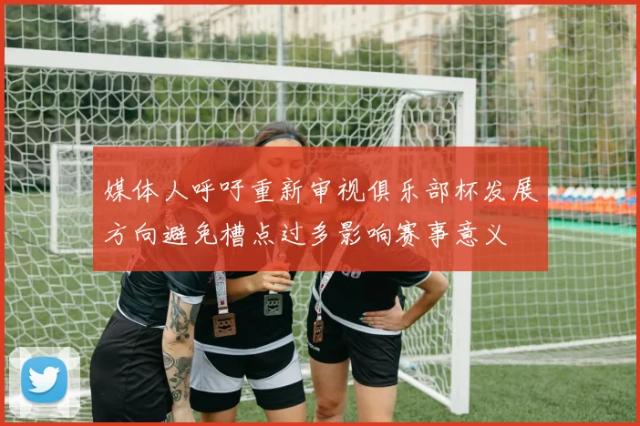 媒体人呼吁重新审视俱乐部杯发展方向避免槽点过多影响赛事意义