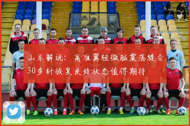 山东解说：高准翼轻微脑震荡缝合30多针恢复良好状态值得期待