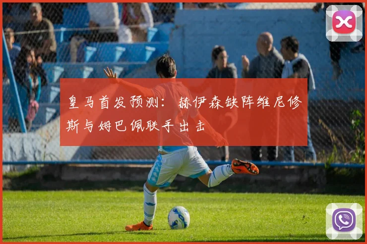 皇马首发预测：赫伊森缺阵维尼修斯与姆巴佩联手出击