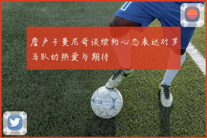 詹卢卡曼尼奇谈续约心态表达对罗马队的热爱与期待