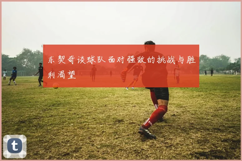 东契奇谈球队面对强敌的挑战与胜利渴望