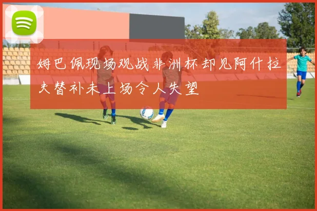 姆巴佩现场观战非洲杯却见阿什拉夫替补未上场令人失望
