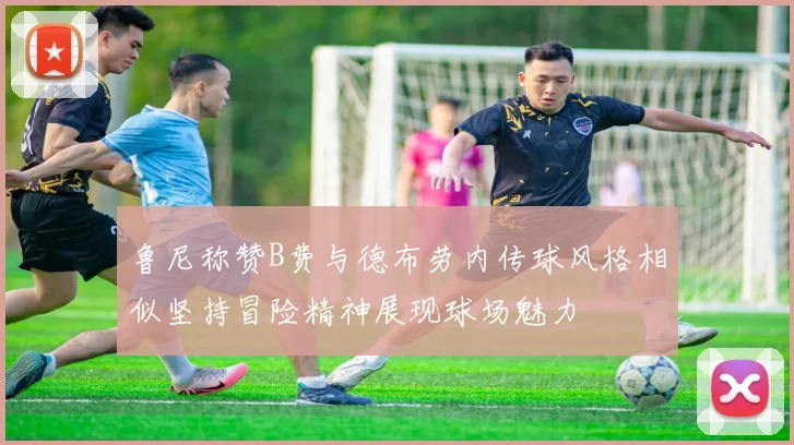 鲁尼称赞B费与德布劳内传球风格相似坚持冒险精神展现球场魅力