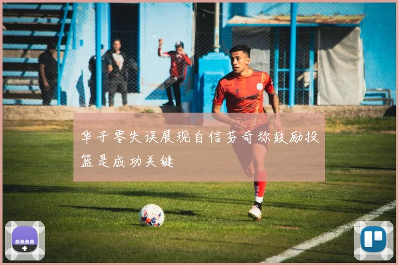 华子零失误展现自信芬奇称鼓励投篮是成功关键