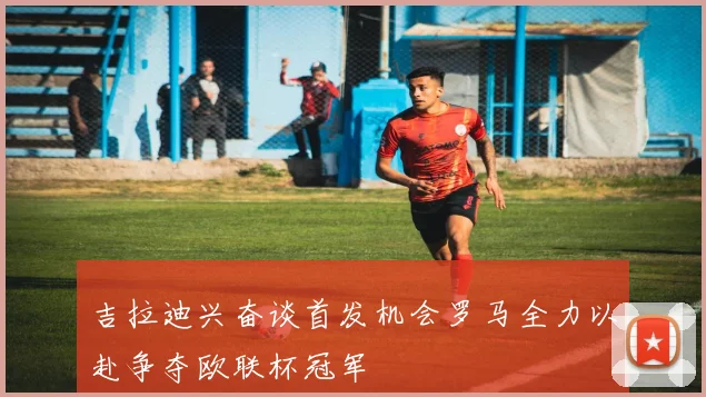 吉拉迪兴奋谈首发机会罗马全力以赴争夺欧联杯冠军