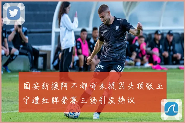 国安新援阿不都海米提因头顶张玉宁遭红牌禁赛三场引发热议