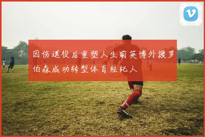 因伤退役后重塑人生前英博外援罗伯森成功转型体育经纪人