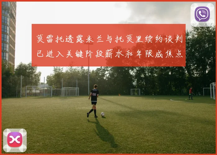 莫雷托透露米兰与托莫里续约谈判已进入关键阶段薪水和年限成焦点