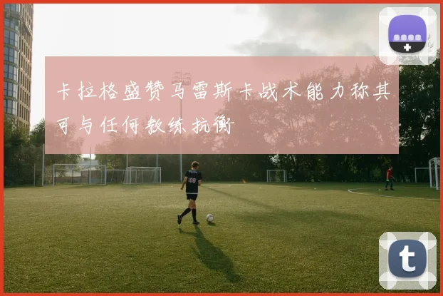 卡拉格盛赞马雷斯卡战术能力称其可与任何教练抗衡