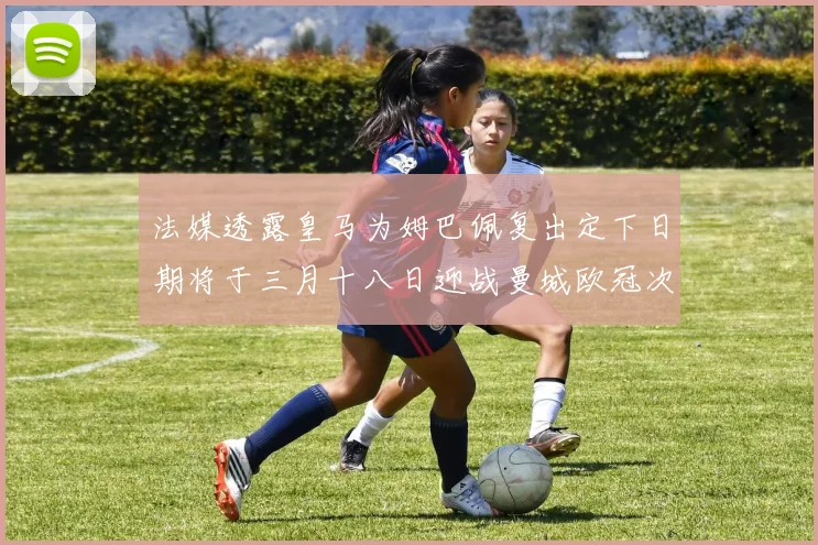法媒透露皇马为姆巴佩复出定下日期将于三月十八日迎战曼城欧冠次回合