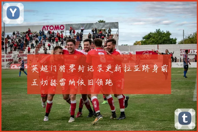 英超门将零封记录更新拉亚跻身前五切赫雷纳依旧领跑